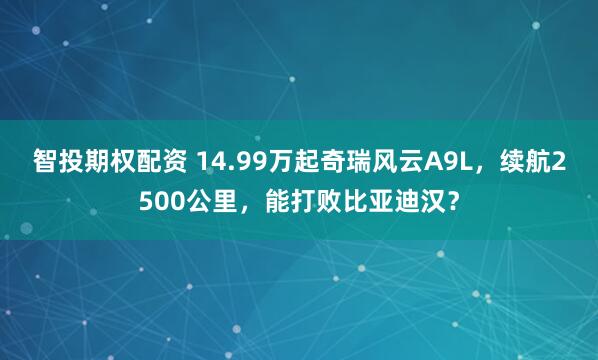 智投期权配资 14.99万起奇瑞风云A9L，续航2500公里，能打败比亚迪汉？