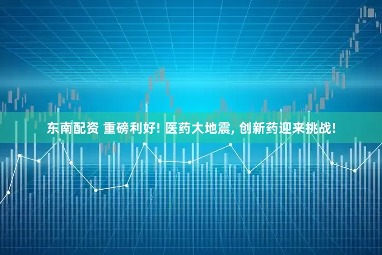 东南配资 重磅利好! 医药大地震, 创新药迎来挑战!