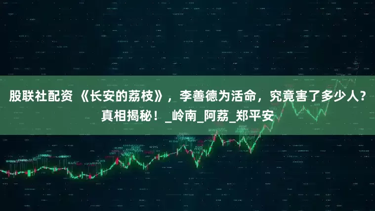 股联社配资 《长安的荔枝》，李善德为活命，究竟害了多少人？真相揭秘！_岭南_阿荔_郑平安