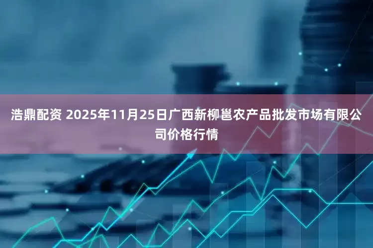 浩鼎配资 2025年11月25日广西新柳邕农产品批发市场有限公司价格行情