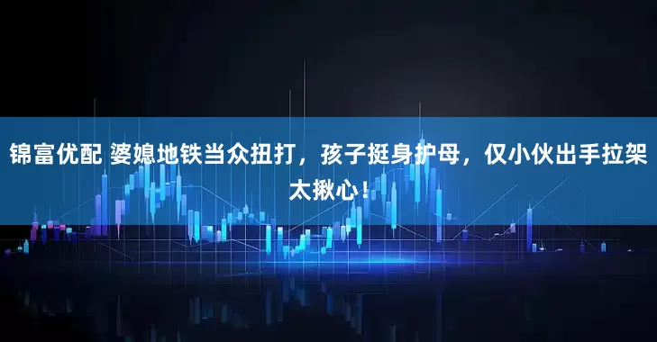 锦富优配 婆媳地铁当众扭打，孩子挺身护母，仅小伙出手拉架太揪心！