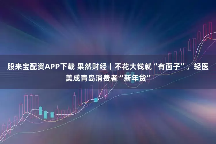 股来宝配资APP下载 果然财经｜不花大钱就“有面子”，轻医美成青岛消费者“新年货”