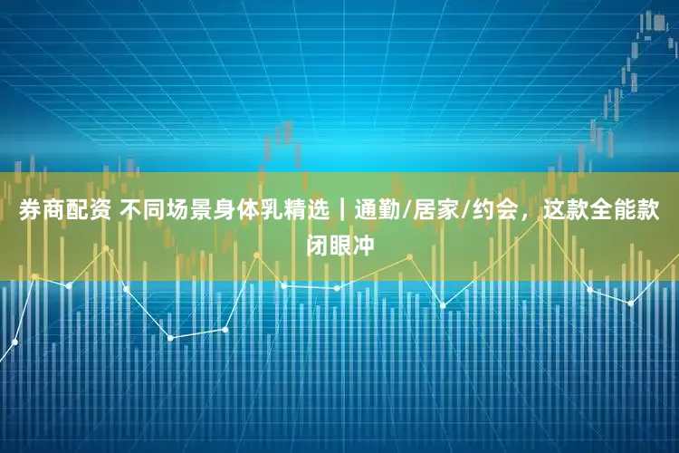 券商配资 不同场景身体乳精选｜通勤/居家/约会，这款全能款闭眼冲