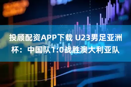 投顾配资APP下载 U23男足亚洲杯：中国队1:0战胜澳大利亚队