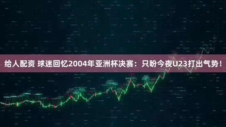 给人配资 球迷回忆2004年亚洲杯决赛：只盼今夜U23打出气势！