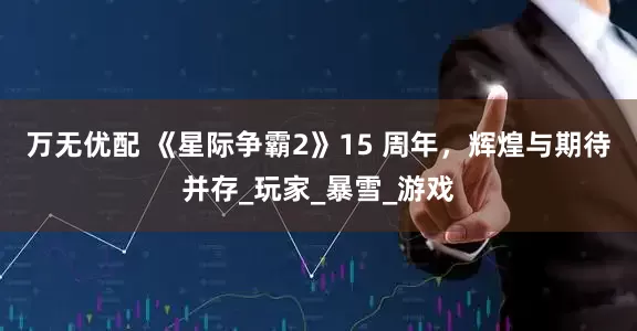 万无优配 《星际争霸2》15 周年，辉煌与期待并存_玩家_暴雪_游戏