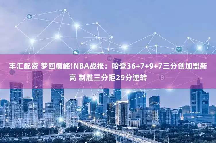 丰汇配资 梦回巅峰!NBA战报：哈登36+7+9+7三分创加盟新高 制胜三分拒29分逆转